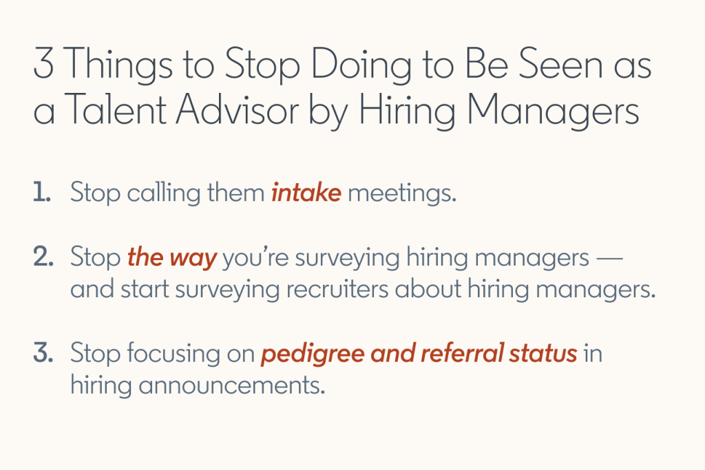 3 Things to Stop Doing to Be Seen as a Talent Advisor by Hiring Managers  1. Stop calling them intake meetings. 2. Stop the way you’re surveying hiring managers — and start surveying recruiters about hiring managers. 3. Stop focusing on pedigree and referral status in hiring announcements.
