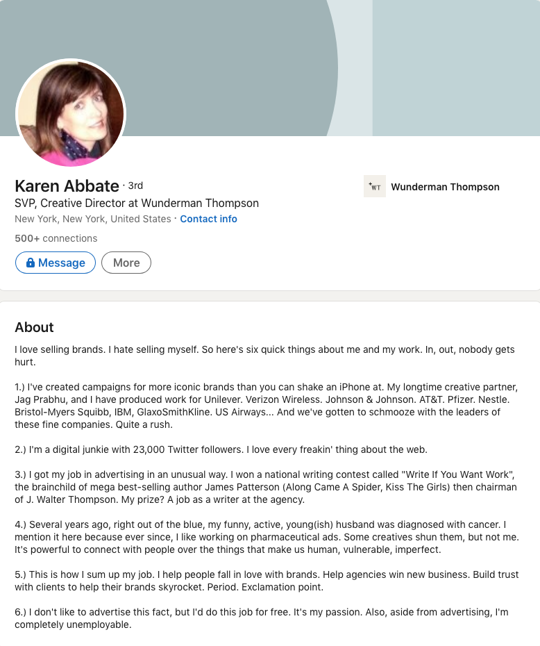 Karen Abbate, SVP and creative director at Wunderman Thompson, wrote this in her LinkedIn Profile Summary/About Section: I love selling brands. I hate selling myself. So here's six quick things about me and my work. In, out, nobody gets hurt. 1.) I've created campaigns for more iconic brands than you can shake an iPhone at. My longtime creative partner, Jag Prabhu, and I have produced work for Unilever. Verizon Wireless. Johnson & Johnson. AT&T. Pfizer. Nestle. Bristol-Myers Squibb, IBM, GlaxoSmithKline. US Airways... And we've gotten to schmooze with the leaders of these fine companies. Quite a rush. 2.) I'm a digital junkie with 23,000 Twitter followers. I love every freakin' thing about the web. 3.) I got my job in advertising in an unusual way. I won a national writing contest called "Write If You Want Work", the brainchild of mega best-selling author James Patterson (Along Came A Spider, Kiss The Girls) then chairman of J. Walter Thompson. My prize? A job as a writer at the agency. 4.) Several years ago, right out of the blue, my funny, active, young(ish) husband was diagnosed with cancer. I mention it here because ever since, I like working on pharmaceutical ads. Some creatives shun them, but not me. It's powerful to connect with people over the things that make us human, vulnerable, imperfect. 5.) This is how I sum up my job. I help people fall in love with brands. Help agencies win new business. Build trust with clients to help their brands skyrocket. Period. Exclamation point. 6.) I don't like to advertise this fact, but I'd do this job for free. It's my passion. Also, aside from advertising, I'm completely unemployable.