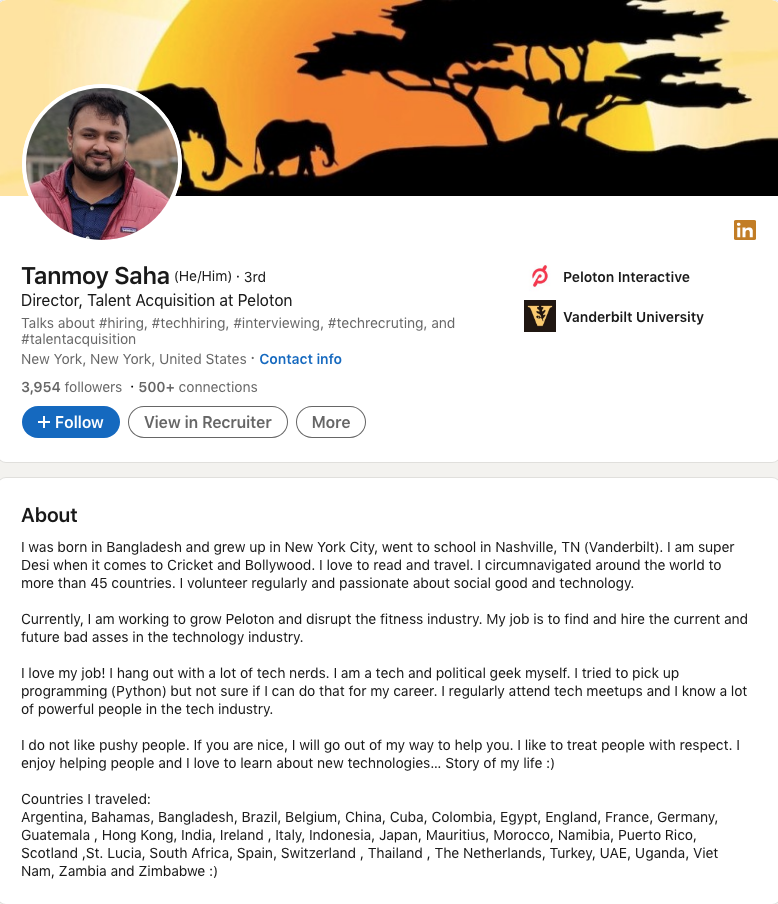 Tanmoy Saha, Director of Talent Acquisition at Peloton, wrote this in his Profile Summary/About Section: I was born in Bangladesh, grew up in New York City and went to school in Nashville, TN (Vanderbilt). I am super Desi when it comes to Cricket and Bollywood. I love to read and travel. I circumnavigated the world to more than 45 countries. I volunteer regularly and am passionate about social good and technology. Currently, I am working to grow Peloton and disrupt the fitness industry. My job is to find and hire the current and future bad-asses in the technology industry. I love my job! I hang out with a lot of tech nerds. I am a tech and political geek myself. I tried to pick up programming (Python) but not sure if I can do that for my career. I regularly attend tech meetups and I know a lot of powerful people in the tech industry. I do not like pushy people. If you are nice, I will go out of my way to help you. I like to treat people with respect. I enjoy helping people and I love to learn about new technologies… Story of my life :) Countries I traveled: Argentina, Bahamas, Bangladesh, Brazil, Belgium, China, Cuba, Colombia, Egypt, England, France, Germany, Guatemala , Hong Kong, India, Ireland , Italy, Indonesia, Japan, Mauritius, Morocco, Namibia, Scotland ,St. Lucia, South Africa, Spain, Switzerland , Thailand , The Netherlands, Turkey, UAE, Uganda, Viet Nam, Zambia and Zimbabwe :)