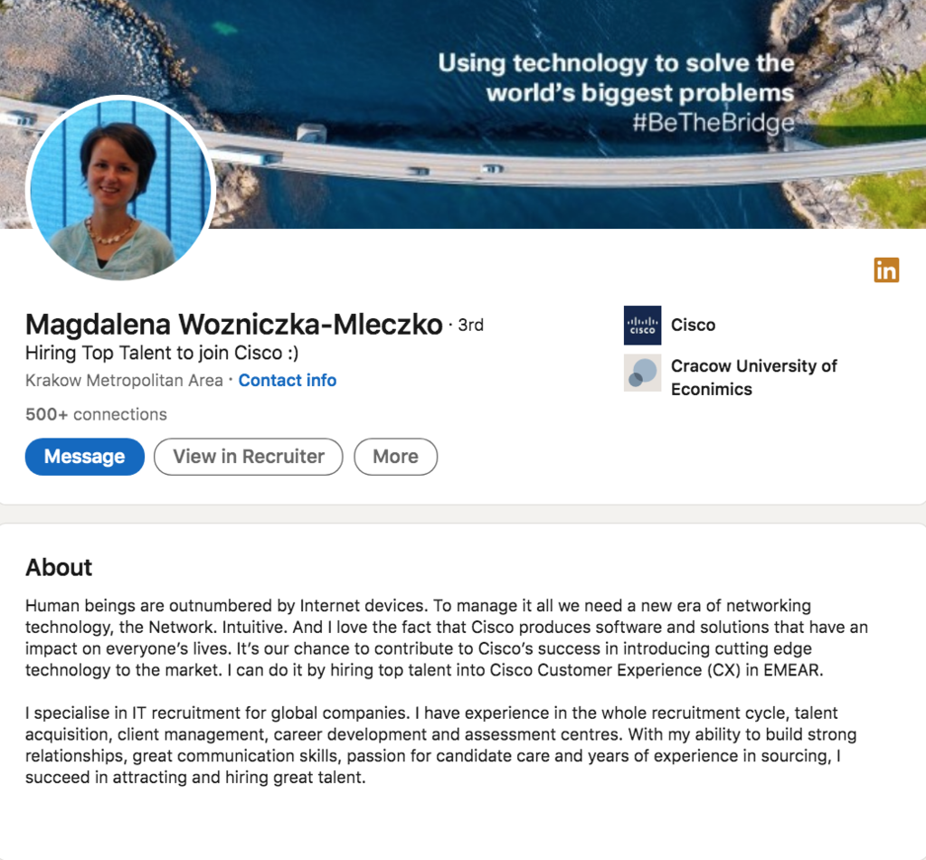 Magdalena Wozniczka-Mleczko, Talent Acquisition Leader at Cisco, wrote this in her LinkedIn Profile Summary/About Section: Human beings are outnumbered by Internet devices. To manage it all we need a new era of networking technology, the Network. Intuitive. And I love the fact that Cisco produces software and solutions that have an impact on everyone’s lives. It’s our chance to contribute to Cisco’s success in introducing cutting edge technology to the market. I can do it by hiring top talent into Cisco Customer Experience (CX) in EMEAR. I specialise in IT recruitment for global companies. I have experience in the whole recruitment cycle, talent acquisition, client management, career development and assessment centres. With my ability to build strong relationships, great communication skills, passion for candidate care and years of experience in sourcing, I succeed in attracting and hiring great talent.