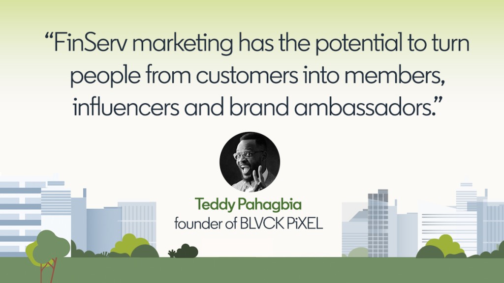 "El marketing de FinServ tiene el potencial de convertir a las personas de clientes en miembros, personas influyentes y embajadores de la marca. --Teddy Pahagbia, fundador de BLVCK PiXEL