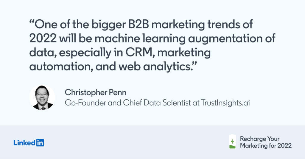 "One of the bigger B2B marketing trends of 2022 will be machine learning augmentation of data, especially in CRM, marketing automation, and web analytics. -Christopher Penn