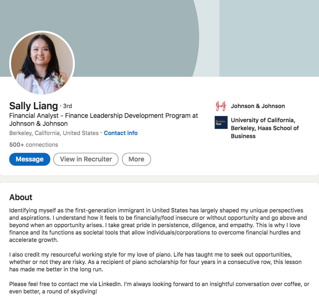 Sally Liang, financial analyst at Johnson & Johnson, wrote this in her LinkedIn Profile Summary/About Section: Identifying myself as the first-generation immigrant in United States has largely shaped my unique perspectives and aspirations. I understand how it feels to be financially/food insecure or without opportunity and go above and beyond when an opportunity arises. I take great pride in persistence, diligence, and empathy. This is why I love finance and its functions as societal tools that allow individuals/corporations to overcome financial hurdles and accelerate growth. I also credit my resourceful working style for my love of piano. Life has taught me to seek out opportunities, whether or not they are risky. As a recipient of piano scholarship for four years in a consecutive row, this lesson has made me better in the long run. Please feel free to contact me via LinkedIn. I'm always looking forward to an insightful conversation over coffee, or even better, a round of skydiving!
