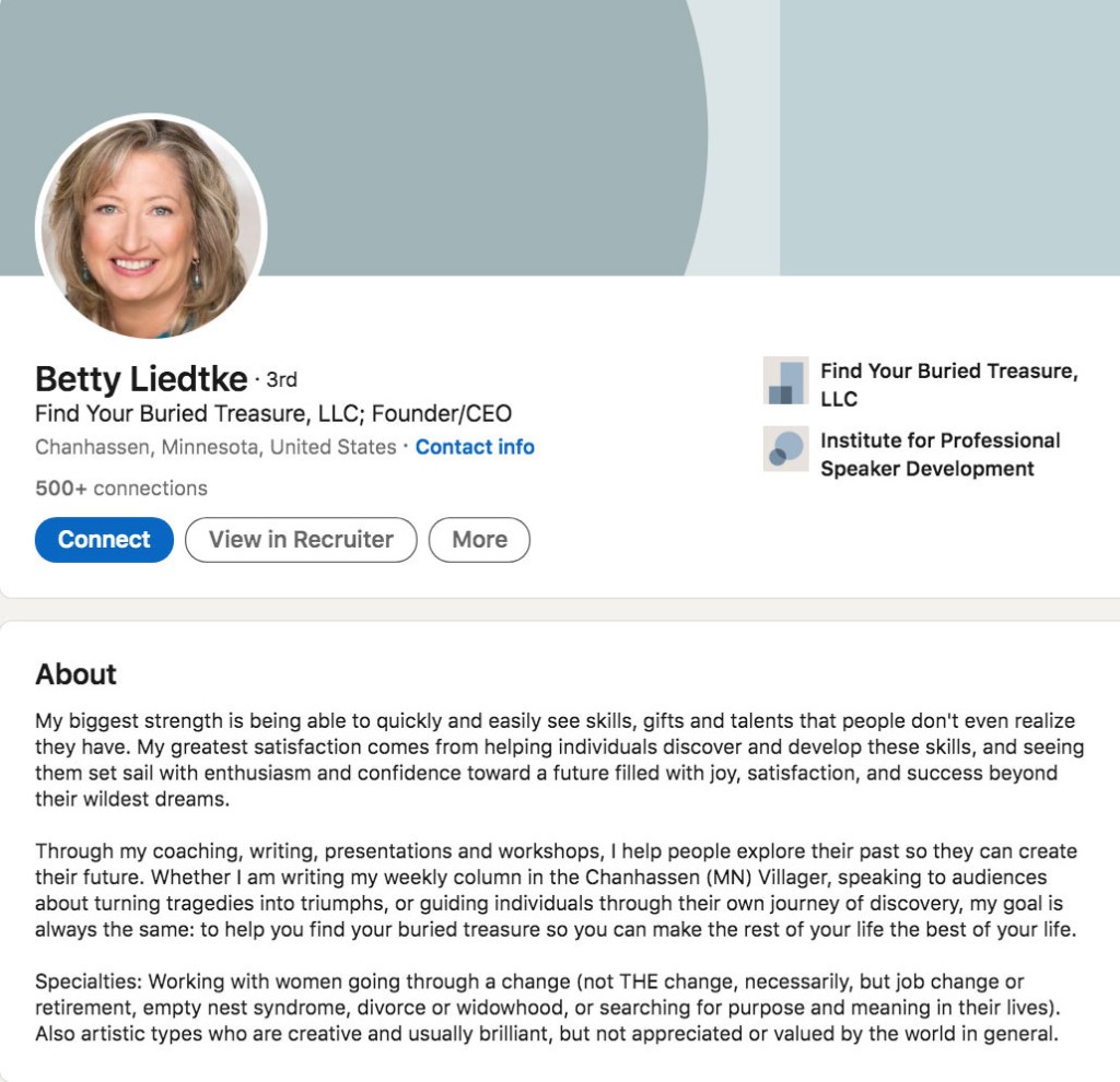 Betty, founder and CEO of Find Your Buried Treasure, wrote this in her LinkedIn Profile Summary/About Section: My biggest strength is being able to quickly and easily see skills, gifts and talents that people don't even realize they have. My greatest satisfaction comes from helping individuals discover and develop these skills, and seeing them set sail with enthusiasm and confidence toward a future filled with joy, satisfaction, and success beyond their wildest dreams. Through my coaching, writing, presentations and workshops, I help people explore their past so they can create their future. Whether I am writing my weekly column in the Chanhassen (MN) Villager, speaking to audiences about turning tragedies into triumphs, or guiding individuals through their own journey of discovery, my goal is always the same: to help you find your buried treasure so you can make the rest of your life the best of your life. Specialties: Working with women going through a change (not THE change, necessarily, but job change or retirement, empty nest syndrome, divorce or widowhood, or searching for purpose and meaning in their lives). Also artistic types who are creative and usually brilliant, but not appreciated or valued by the world in general.