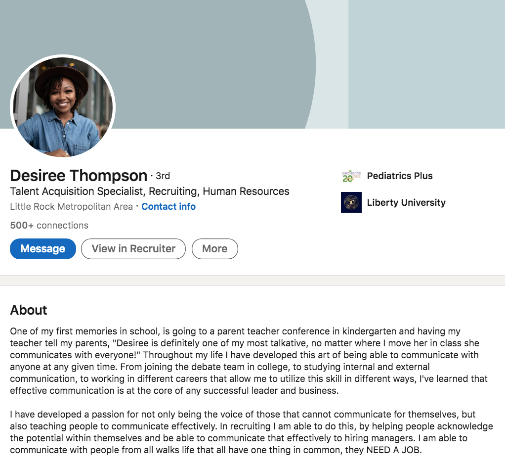 Desiree Thompson, a recruiter at Pediatrics Plus, wrote this in her LinkedIn Profile Summary/About Section: One of my first memories in school, is going to a parent teacher conference in kindergarten and having my teacher tell my parents, "Desiree is definitely one of my most talkative, no matter where I move her in class she communicates with everyone!" Throughout my life I have developed this art of being able to communicate with anyone at any given time. From joining the debate team in college, to studying internal and external communication, to working in different careers that allow me to utilize this skill in different ways, I've learned that effective communication is at the core of any successful leader and business. I have developed a passion for not only being the voice of those that cannot communicate for themselves, but also teaching people to communicate effectively. In recruiting I am able to do this, by helping people acknowledge the potential within themselves and be able to communicate that effectively to hiring managers. I am able to communicate with people from all walks life that all have one thing in common, they NEED A JOB. 