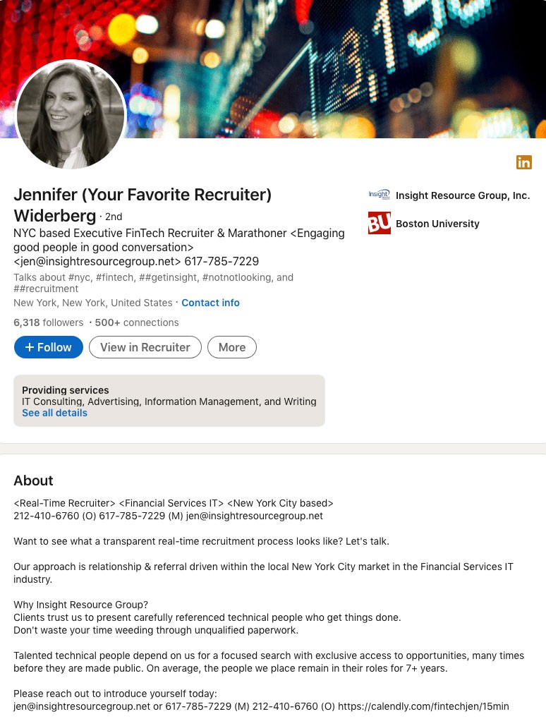 Jennifer Widerberg, executive recruiter at Insight Resource Group, wrote this in her LinkedIn Profile Summary/About Section: <Real-Time Recruiter> <Financial Services IT> <New York City based> 212-410-6760 (O) 617-785-7229 (M) jen@insightresourcegroup.net Want to see what a transparent real-time recruitment process looks like? Let's talk. Our approach is relationship & referral driven within the local New York City market in the Financial Services IT industry. Why Insight Resource Group? Clients trust us to present carefully referenced technical people who get things done. Don't waste your time weeding through unqualified paperwork. Talented technical people depend on us for a focused search with exclusive access to opportunities, many times before they are made public. On average, the people we place remain in their roles for 7+ years. Please reach out to introduce yourself today: jen@insightresourcegroup.net or 617-785-7229 (M) 212-410-6760 (O) https://calendly.com/fintechjen/15min