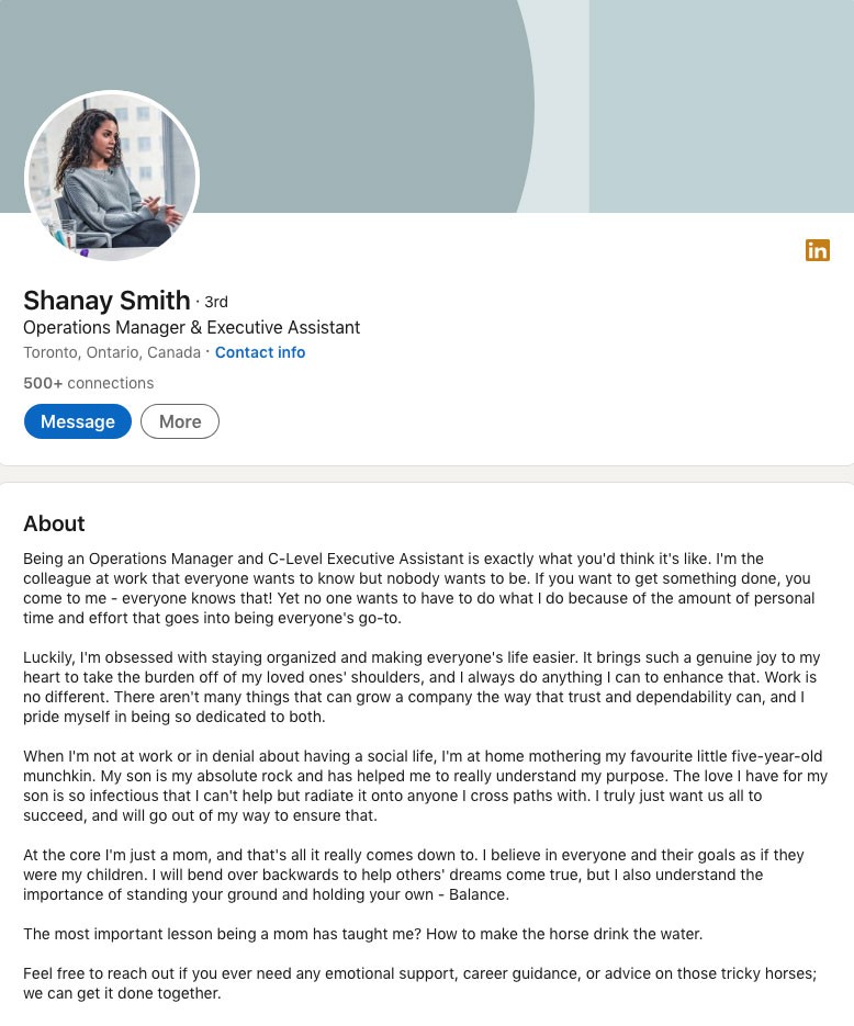 Shanay Smith, Operations Manager at integrate.ai, wrote this in her LinkedIn Profile Summary/About Section: Being an Operations Manager and C-Level Executive Assistant is exactly what you'd think it's like. I'm the colleague at work that everyone wants to know but nobody wants to be. If you want to get something done, you come to me - everyone knows that! Yet no one wants to have to do what I do because of the amount of personal time and effort that goes into being everyone's go-to. Luckily, I'm obsessed with staying organized and making everyone's life easier. It brings such a genuine joy to my heart to take the burden off of my loved ones' shoulders, and I always do anything I can to enhance that. Work is no different. There aren't many things that can grow a company the way that trust and dependability can, and I pride myself in being so dedicated to both. When I'm not at work or in denial about having a social life, I'm at home mothering my favourite little five-year-old munchkin. My son is my absolute rock and has helped me to really understand my purpose. The love I have for my son is so infectious that I can't help but radiate it onto anyone I cross paths with. I truly just want us all to succeed, and will go out of my way to ensure that. At the core I'm just a mom, and that's all it really comes down to. I believe in everyone and their goals as if they were my children. I will bend over backwards to help others' dreams come true, but I also understand the importance of standing your ground and holding your own - Balance. The most important lesson being a mom has taught me? How to make the horse drink the water. Feel free to reach out if you ever need any emotional support, career guidance, or advice on those tricky horses; we can get it done together.