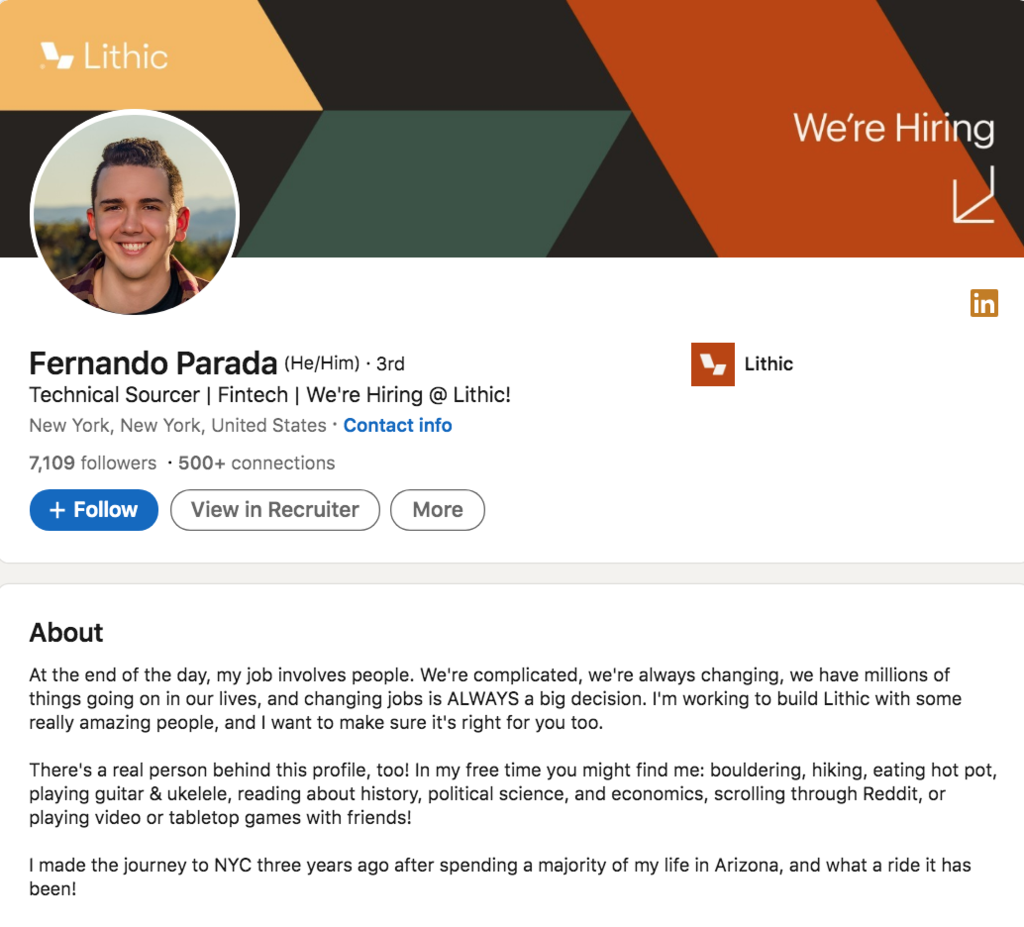 Fernando, technical sourcer at Lithic, wrote this in his LinkedIn Profile Summary/About Section: At the end of the day, my job involves people. We're complicated, we're always changing, we have millions of things going on in our lives, and changing jobs is ALWAYS a big decision. I believe that recruiting is at its peak when the candidate, the HUMAN, their wellness and their needs, are put as the first priority. That, to me, means transparency, it means being an advocate, and it means creating a real partnership. Lately, I've been sourcing. That means I'm seeking out the future employees of the company I'm working for. Even if we only have a message or two between one another, my goal is to ensure I give you the information you need and to be able to know what you want/need out of a new role so that I can help you pursue only the opportunities that fit those wants and needs, and to be respectful of your time and honest with you if they don't. There's a real person behind this profile, too! In my free time you might find me: bouldering, hiking, eating hot pot, playing guitar & ukelele, reading (do Audiobooks & well-sourced podcasts count?) about history, political science, and economics, scrolling through Reddit, or playing video or tabletop games with friends! I made the journey to NYC four years ago after spending a majority of my life in Arizona, and what a ride it has been!